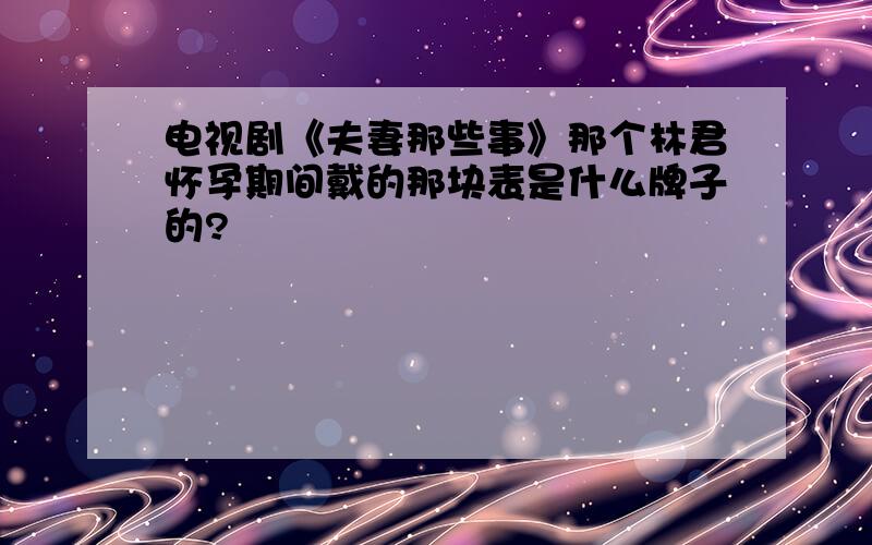 电视剧《夫妻那些事》那个林君怀孕期间戴的那块表是什么牌子的?