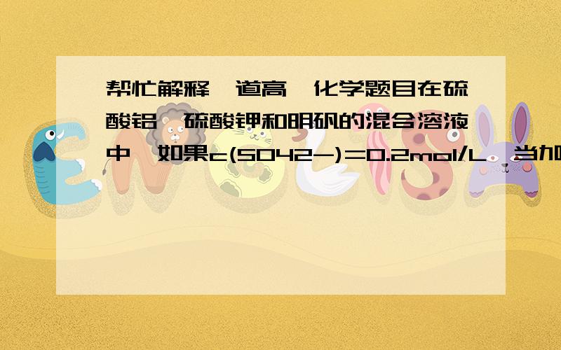 帮忙解释一道高一化学题目在硫酸铝,硫酸钾和明矾的混合溶液中,如果c(SO42-)=0.2mol/L,当加入等体积的0.2mol/L KOH溶液时,生成沉淀恰好完全溶解,则原混合物中K+的物质量浓度是（  ）A 0.2B 0.25C 0.45