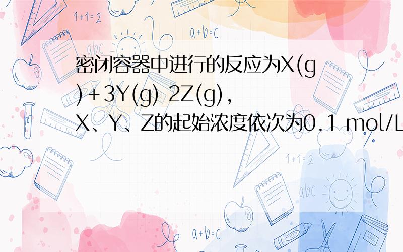 密闭容器中进行的反应为X(g)＋3Y(g) 2Z(g),X、Y、Z的起始浓度依次为0.1 mol/L,0.3 mol/L,0.2 mol/L,当反应达平衡时,各物质的浓度可能是( )A．X＝0.2 mol/L\x05\x05B．Y＝0.5 mol/LC．Y＝0.6 mol/L\x05\x05D．Z＝0.4 mol/