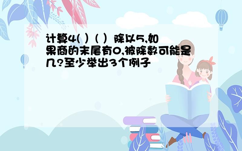 计算4( ）( ）除以5,如果商的末尾有0,被除数可能是几?至少举出3个例子