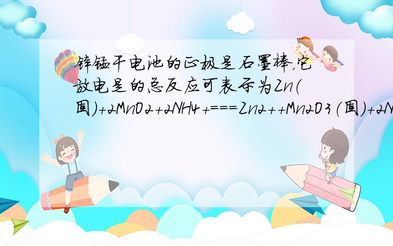 锌锰干电池的正极是石墨棒，它放电是的总反应可表示为Zn（固）+2MnO2+2NH4+===Zn2++Mn2O3（固）+2NH3+H2O，在电池放电时正极表面发生放应的物质是Zn 石墨 MnO2和NH4+ Zn2+和NH3用铁片和稀硫酸反应知