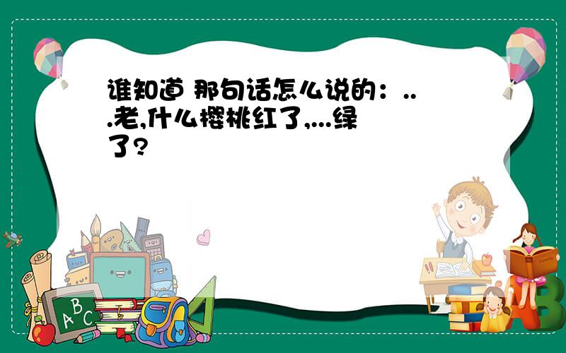 谁知道 那句话怎么说的：...老,什么樱桃红了,...绿了?