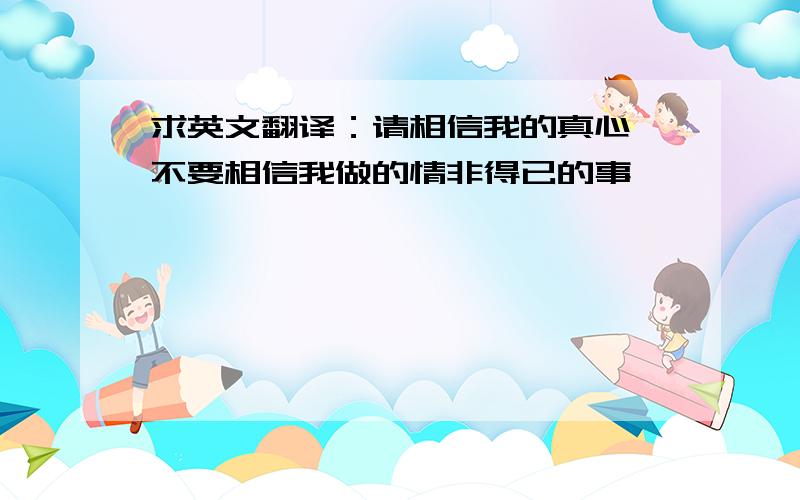 求英文翻译：请相信我的真心 不要相信我做的情非得已的事