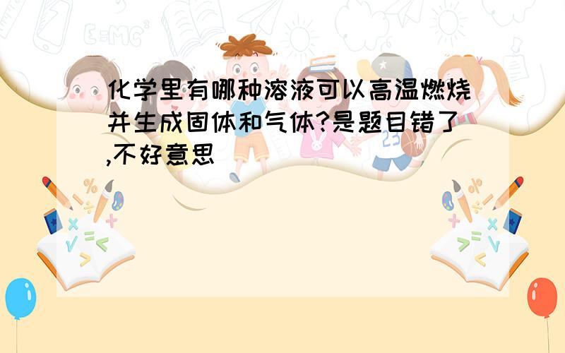 化学里有哪种溶液可以高温燃烧并生成固体和气体?是题目错了,不好意思