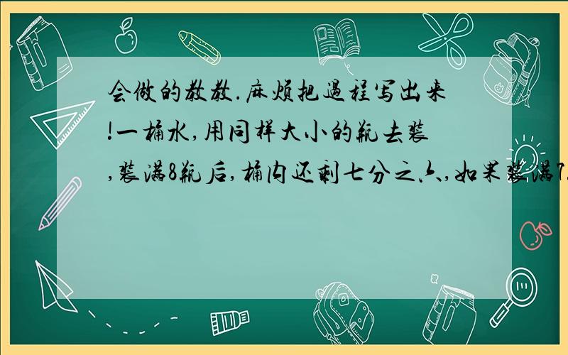 会做的教教.麻烦把过程写出来!一桶水,用同样大小的瓶去装,装满8瓶后,桶内还剩七分之六,如果装满7瓶后,桶内还剩7千克.这桶水有多少千