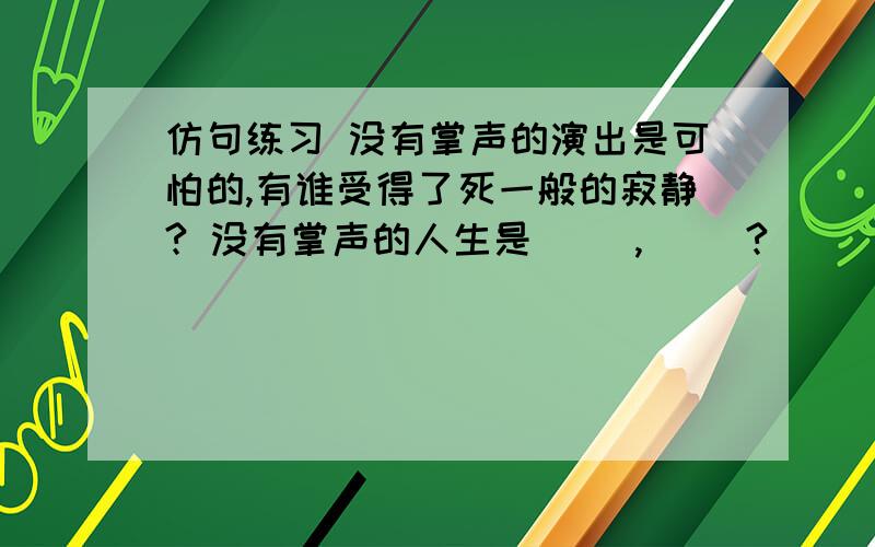 仿句练习 没有掌声的演出是可怕的,有谁受得了死一般的寂静? 没有掌声的人生是（ ）,（ ）?