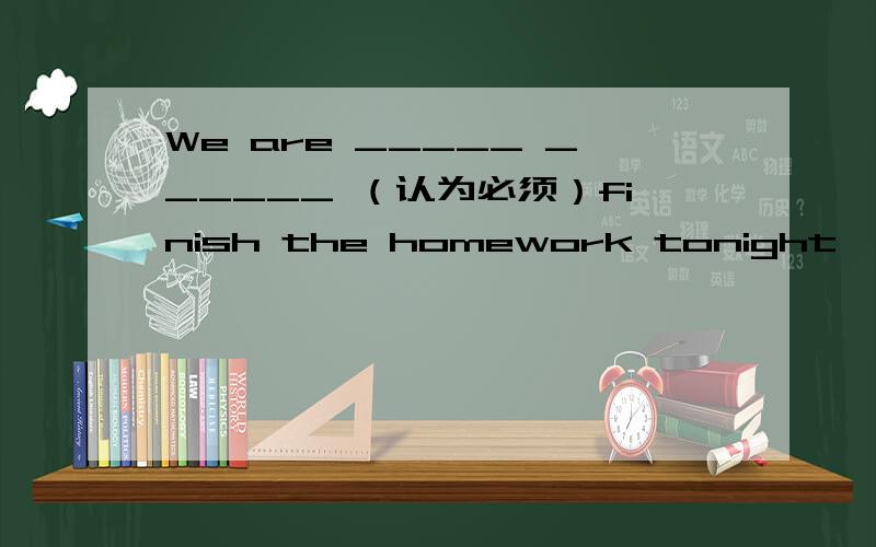 We are _____ ______ （认为必须）finish the homework tonight