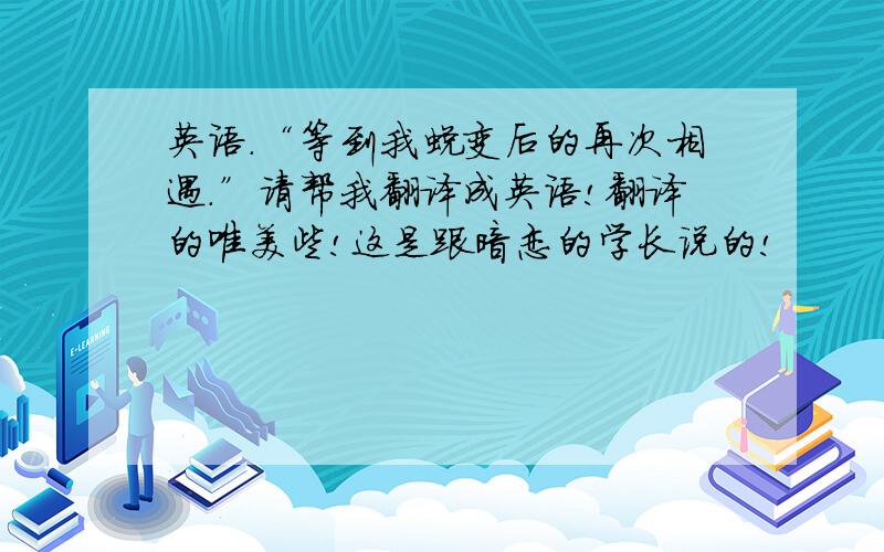 英语.“等到我蜕变后的再次相遇.”请帮我翻译成英语!翻译的唯美些!这是跟暗恋的学长说的!