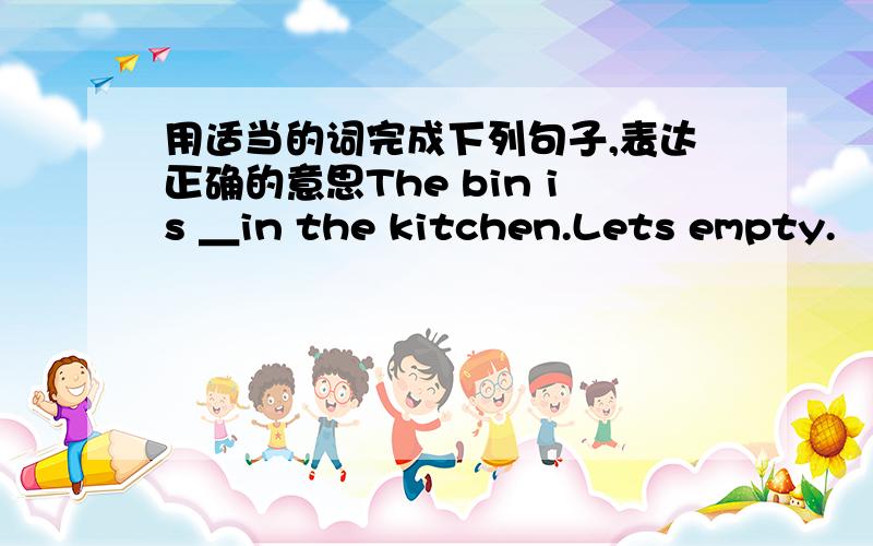 用适当的词完成下列句子,表达正确的意思The bin is ＿in the kitchen.Lets empty.