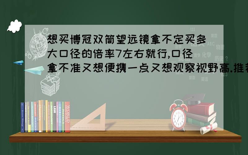 想买博冠双筒望远镜拿不定买多大口径的倍率7左右就行,口径拿不准又想便携一点又想观察视野高.推荐下多大口径最好把.还有什么充氮是什么意思听说必须要充氮的才好.