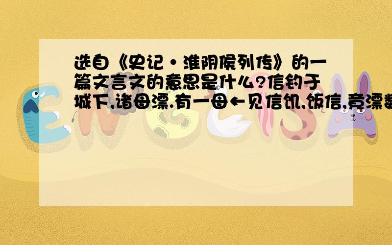 选自《史记·淮阴侯列传》的一篇文言文的意思是什么?信钓于城下,诸母漂.有一母←见信饥,饭信,竟漂数十日.信喜,谓漂母曰：“_吾必有以重报←母_.”母怒曰：“大丈夫不能自食,吾哀←王孙