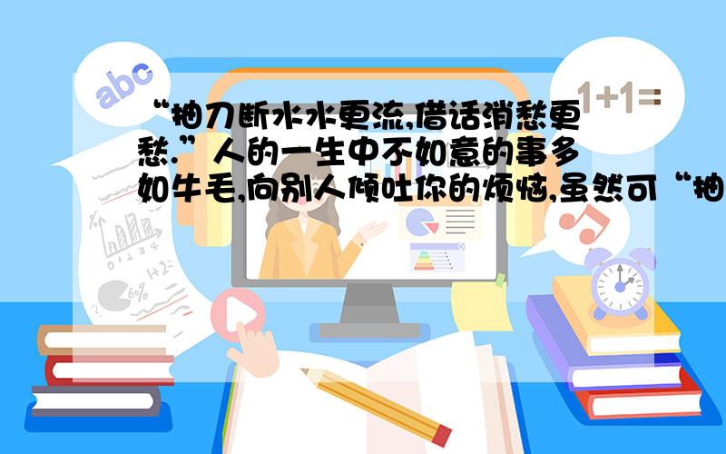 “抽刀断水水更流,借话消愁更愁.”人的一生中不如意的事多如牛毛,向别人倾吐你的烦恼,虽然可“抽刀断水水更流,借话消愁更愁.”人的一生中不如意的事多如牛毛,向别人倾吐你的烦恼,虽