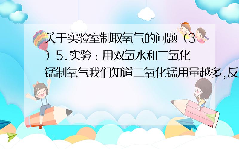 关于实验室制取氧气的问题（3）5.实验：用双氧水和二氧化锰制氧气我们知道二氧化锰用量越多,反应速率越快；双氧水溶液的溶质质量分数越大,反应速率越快.你还知道哪些因素可能影响该