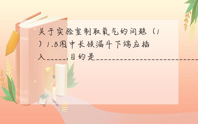 关于实验室制取氧气的问题（1）1.B图中长颈漏斗下端应插入_____,目的是____________________________；在组装仪器时,导管不能伸入锥形瓶过长,原因是_______________________.2.当看到______________时,证明集