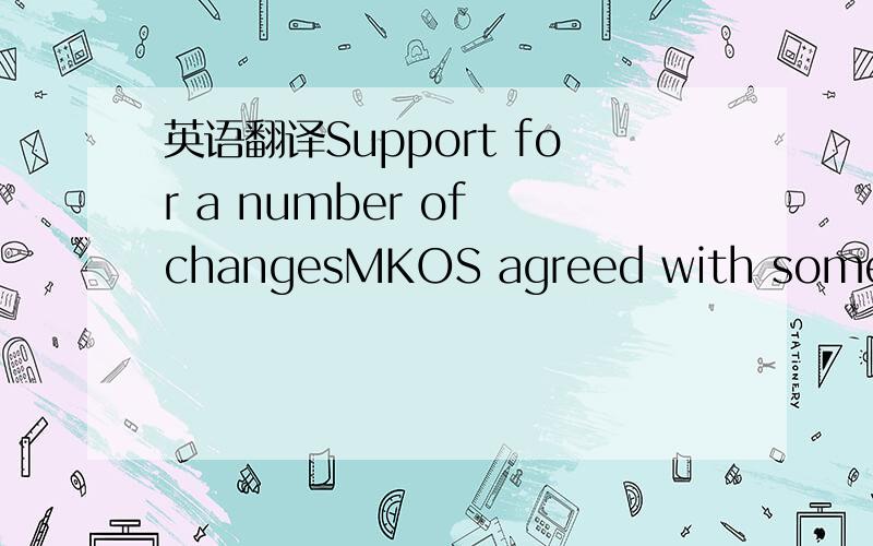 英语翻译Support for a number of changesMKOS agreed with some of the proposed changes.For example,it supports the proposal to dissolve the condition of a one-year duration of a labour relationship when the old-age pension is collected at the same