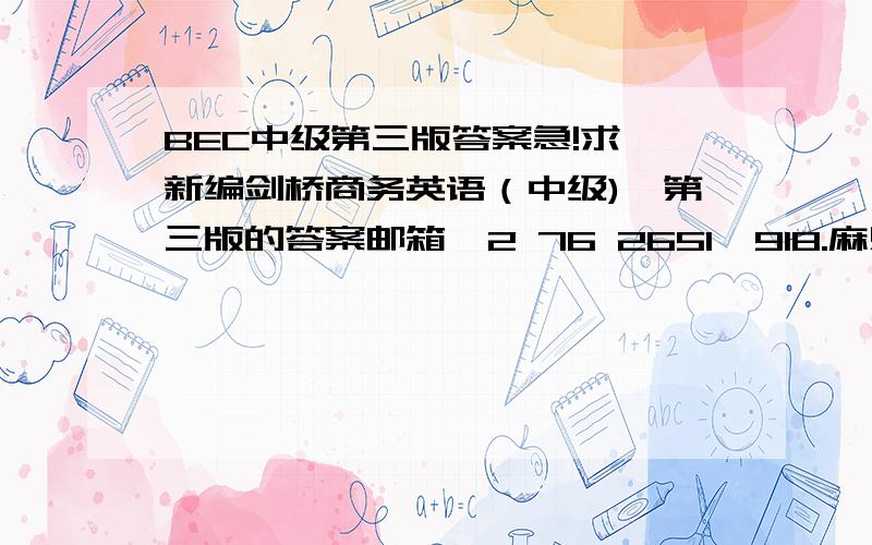 BEC中级第三版答案急!求《新编剑桥商务英语（中级)》第三版的答案邮箱  2 76 2651  918.麻烦热心网友帮忙!上面是QQ号,因为提问时不能出现邮箱,所以写成写成那个样子了