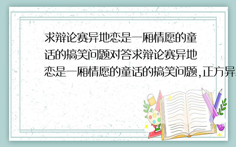 求辩论赛异地恋是一厢情愿的童话的搞笑问题对答求辩论赛异地恋是一厢情愿的童话的搞笑问题,正方异地恋是一厢情愿的童话,反方异地恋是两厢情愿的坚韧.这是一场表演性质的辩论赛,所以