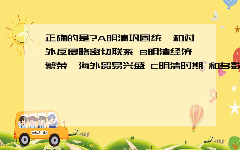 正确的是?A明清巩固统一和对外反侵略密切联系 B明清经济繁荣,海外贸易兴盛 C明清时期 和多数少正确的是?A明清巩固统一和对外反侵略密切联系B明清经济繁荣,海外贸易兴盛C明清时期 和多