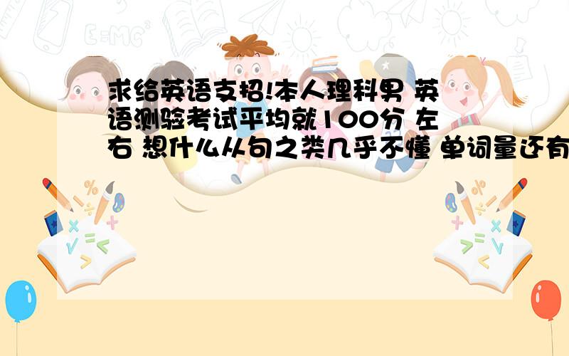 求给英语支招!本人理科男 英语测验考试平均就100分 左右 想什么从句之类几乎不懂 单词量还有点 不然100分都考不到.希望能提升到平均120分左右 求支招!最好有相同经历的能别这么笼统吗.最