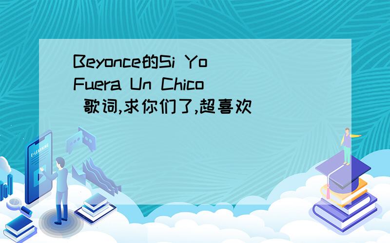 Beyonce的Si Yo Fuera Un Chico 歌词,求你们了,超喜欢