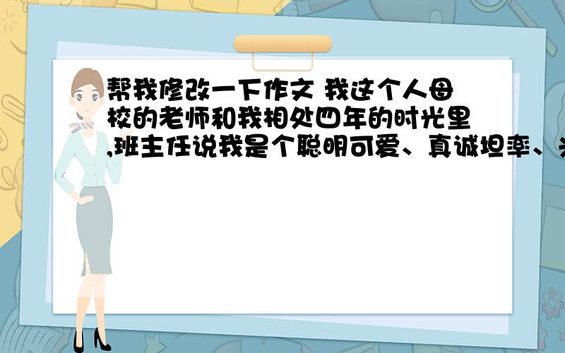 帮我修改一下作文 我这个人母校的老师和我相处四年的时光里,班主任说我是个聪明可爱、真诚坦率、兴趣广泛,想象力丰富的女孩,任课老师说我是个严格遵守学校各项制度的好孩子,懂得尊