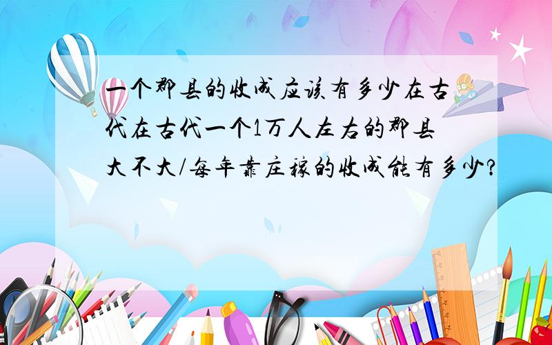 一个郡县的收成应该有多少在古代在古代一个1万人左右的郡县大不大/每年靠庄稼的收成能有多少?