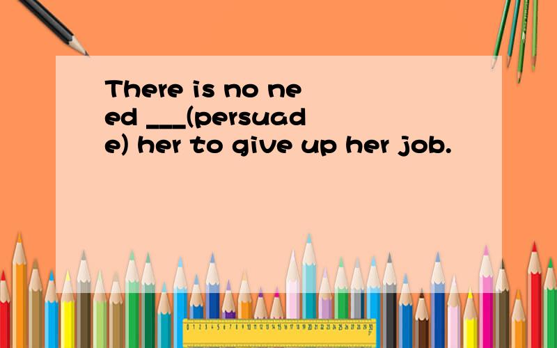 There is no need ___(persuade) her to give up her job.