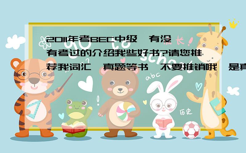 2011年考BEC中级,有没有考过的介绍我些好书?请您推荐我词汇、真题等书,不要推销哦,是真的要您用下来比较好比较实用的书哦~