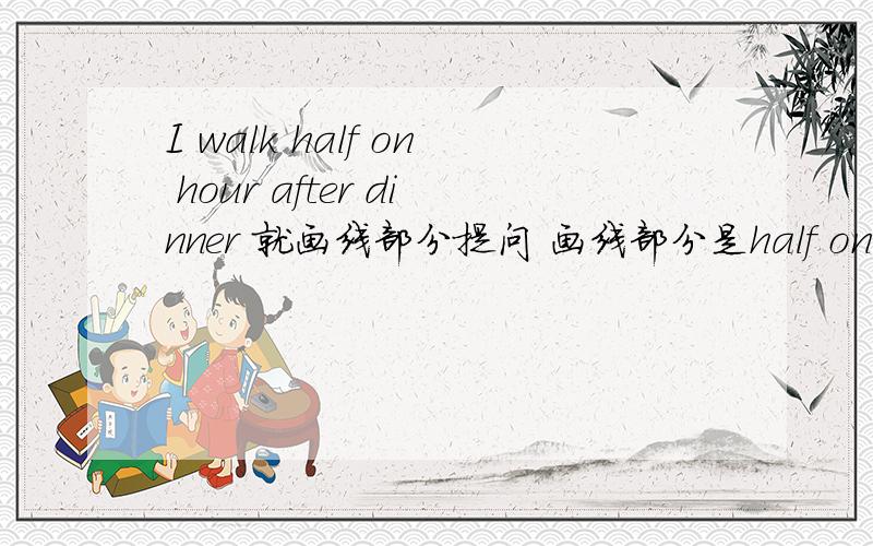 I walk half on hour after dinner 就画线部分提问 画线部分是half on hour你们都回答得很好！我都不知选谁好了！