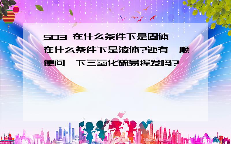 SO3 在什么条件下是固体,在什么条件下是液体?还有,顺便问一下三氧化硫易挥发吗?