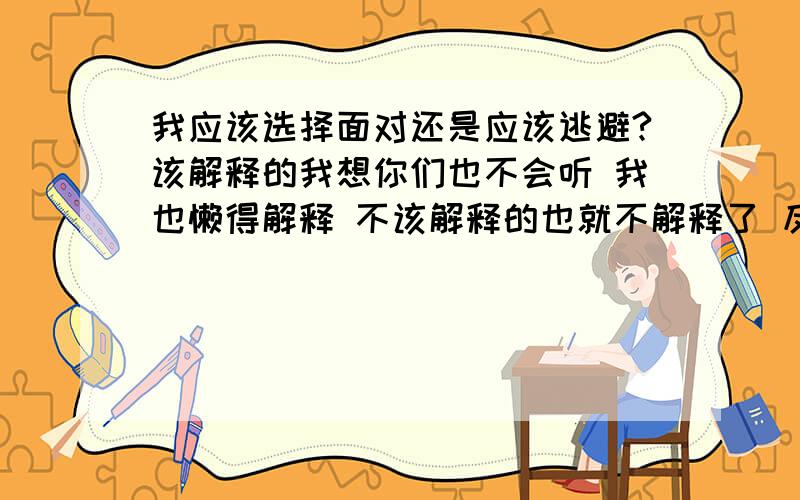 我应该选择面对还是应该逃避?该解释的我想你们也不会听 我也懒得解释 不该解释的也就不解释了 反正解释来解释去都是无法改变她的想法 所以我还是选择不解释