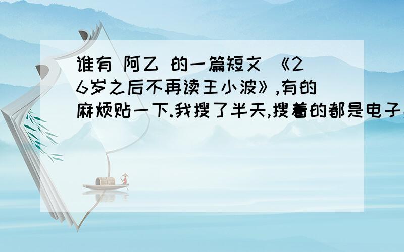 谁有 阿乙 的一篇短文 《26岁之后不再读王小波》,有的麻烦贴一下.我搜了半天,搜着的都是电子杂志,看一篇文章只需要0.2元,但充一次值最低50元,MLGB.（如有特殊要求请留言.）