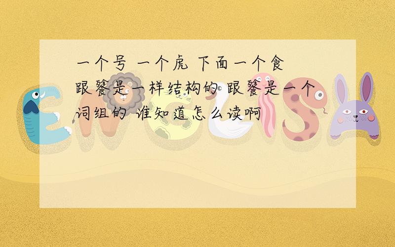 一个号 一个虎 下面一个食 跟餮是一样结构的 跟餮是一个词组的 谁知道怎么读啊