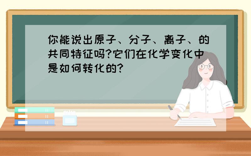 你能说出原子、分子、离子、的共同特征吗?它们在化学变化中是如何转化的?