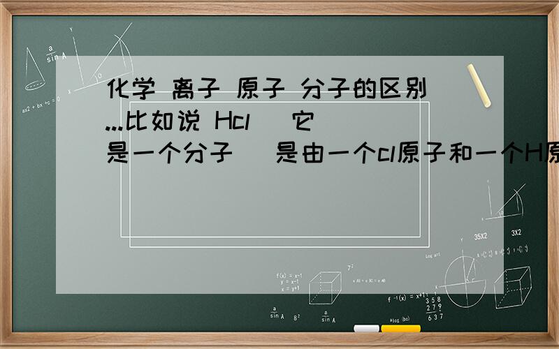 化学 离子 原子 分子的区别...比如说 Hcl   它是一个分子   是由一个cl原子和一个H原子构成的分子   那离子呢   离子出现在那里   还有电离出H离子  H离子   这到底是什么意思   在水里面  除去