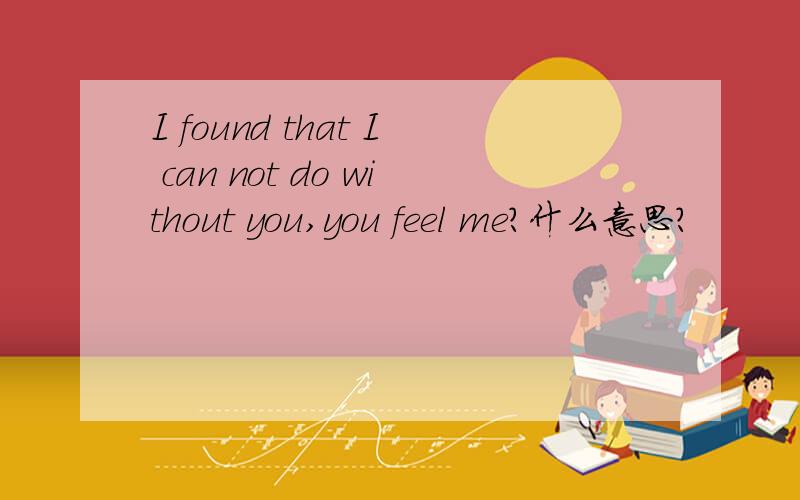 I found that I can not do without you,you feel me?什么意思?