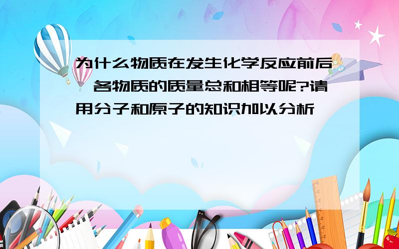 为什么物质在发生化学反应前后,各物质的质量总和相等呢?请用分子和原子的知识加以分析