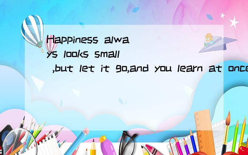 Happiness always looks small ,but let it go,and you learn at once how big an 是什么意思?