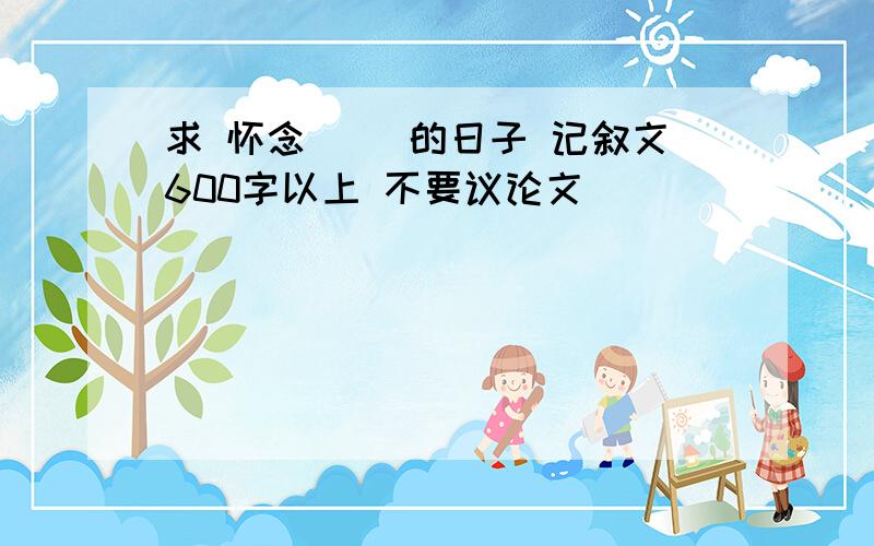 求 怀念（ ）的日子 记叙文600字以上 不要议论文