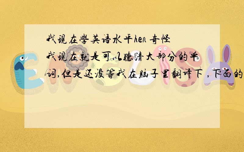 我现在学英语水平hen 奇怪我现在就是可以听清大部分的单词,但是还没等我在脑子里翻译下 ,下面的句子就出现了,