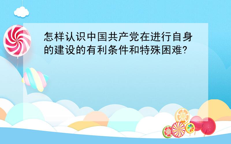 怎样认识中国共产党在进行自身的建设的有利条件和特殊困难?