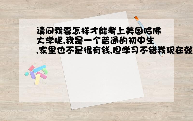 请问我要怎样才能考上美国哈佛大学呢,我是一个普通的初中生,家里也不是很有钱,但学习不错我现在就在为自己的未来担心了,是不是一定要去美国考试,考得特别好,才有可能被哈佛录取,或者