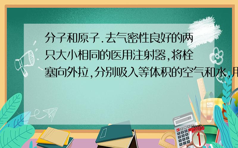 分子和原子.去气密性良好的两只大小相同的医用注射器,将栓塞向外拉,分别吸入等体积的空气和水,用手指顶住针孔末端的小孔,将栓塞慢慢推入现象▁▁▁▁▁▁▁▁解释▁▁▁▁▁▁▁▁