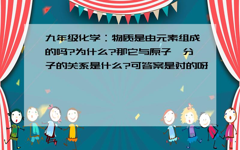 九年级化学：物质是由元素组成的吗?为什么?那它与原子,分子的关系是什么?可答案是对的呀