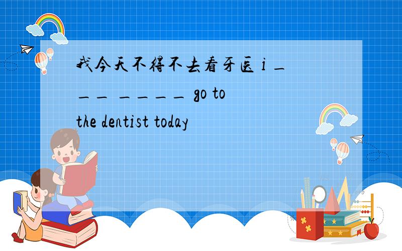 我今天不得不去看牙医 i ___ ____ go to the dentist today