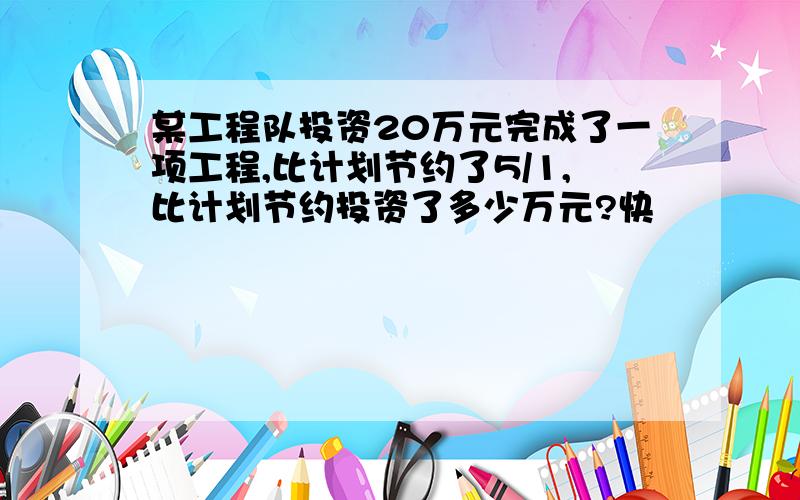 某工程队投资20万元完成了一项工程,比计划节约了5/1,比计划节约投资了多少万元?快