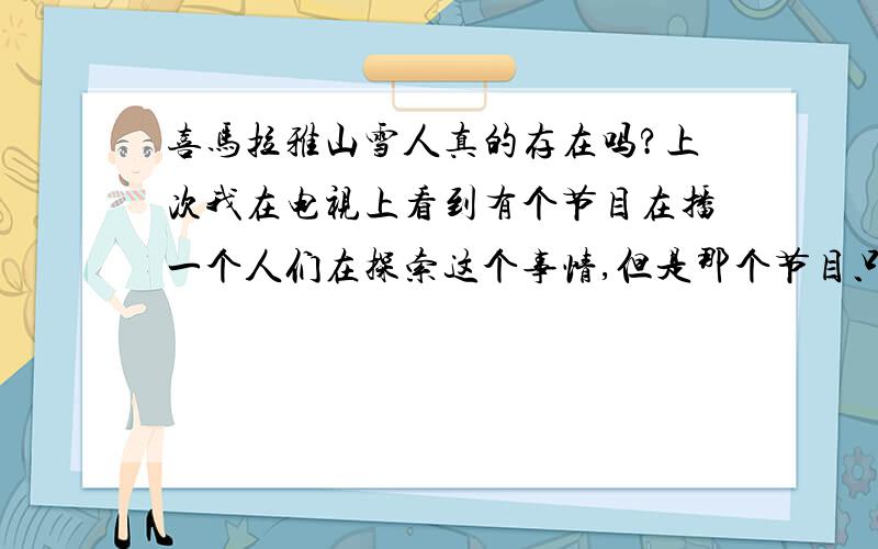 喜马拉雅山雪人真的存在吗?上次我在电视上看到有个节目在播一个人们在探索这个事情,但是那个节目只讲了一半都还没说结果是有还是没有呢,我现在很想知道结果,所以想问问大家,如果知