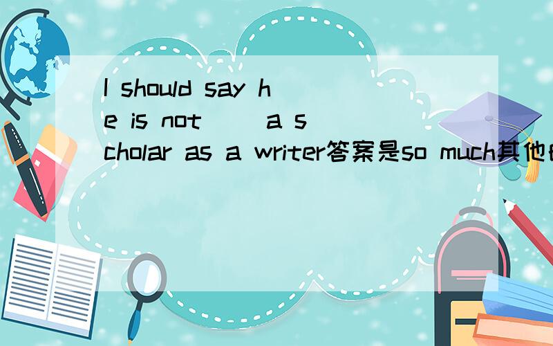 I should say he is not ()a scholar as a writer答案是so much其他的为啥不对啊?还有too much very much as much