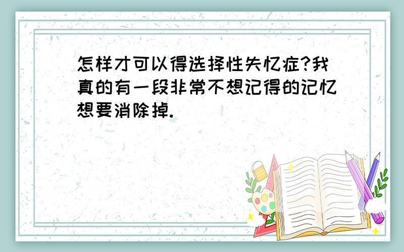 怎样才可以得选择性失忆症?我真的有一段非常不想记得的记忆想要消除掉.