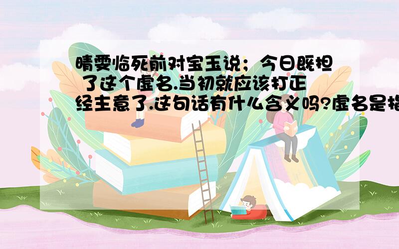 晴雯临死前对宝玉说；今日既担 了这个虚名.当初就应该打正经主意了.这句话有什么含义吗?虚名是指?正经主意是指?